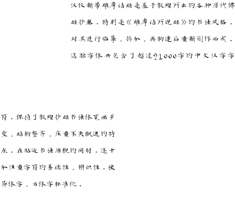 汉仪新蒂维摩诘经是基于敦煌所出的各种历代佛经抄卷，特别是《维摩诘所说经》的书法风格，对其进行临摹、拆分、再构建后重新创作而成。这款字体共包含了超过21000字的中文汉字字符，保持了敦煌抄经书法体笔画多变、结构整齐、庄重不失飘逸的特点，在贴近书法原貌的同时，还十分注重字符的易读性、辨识性，使异体字、古体字标准化。