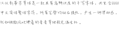 汉仪新蒂芳草体是一款具有高辨识度的手写字体，共包含10000中文简体繁体字符，所有笔势均向右提收，产生一种律动感，犹如被微风吹拂着的青青草地般充满生机。