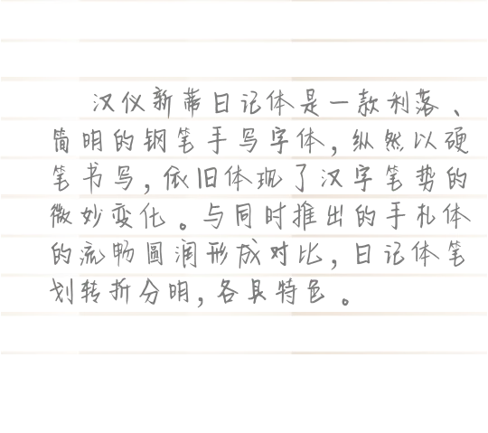 汉仪新蒂日记体是一款利落、简明的钢笔手写字体，纵然以硬笔书写，依旧体现了汉字笔势的微妙变化。与同时推出的手札体的流畅圆润形成对比，日记体笔划转折分明，各具特色。