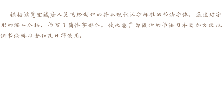 根据滋蕙堂藏唐人灵飞经制作的符合现代汉字标准的书法字体，通过对字形的深入分析，书写了简体字部分，使此卷广为流传的书法习本更加方便地供书法练习者和设计师使用。