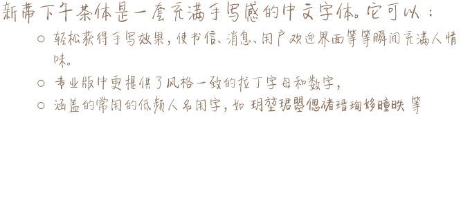新蒂下午茶体是一套充满手写感的中文字体。它可以： o	轻松获得手写效果，使书信、消息、用户欢迎界面等等瞬间充满人情味。 o	专业版中更提供了风格一致的拉丁字母和数字， o	涵盖的常用的低频人名用字，如 玥堃珺曌偲禇瑨珣姼曈昳 等