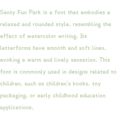 Senty Fun Park is a font that embodies a relaxed and rounded style, resembling the effect of watercolor writing. Its letterforms have smooth and soft lines, evoking a warm and lively sensation. This font is commonly used in designs related to children, such as children's books, toy packaging, or early childhood education applications.
