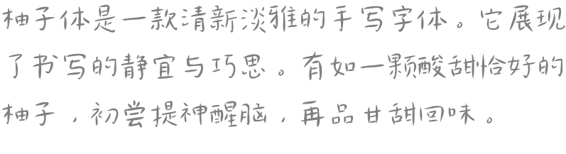 柚子体是一款清新淡雅的手写字体。它展现了书写的静宜与巧思。有如一颗酸甜恰好的柚子，初尝提神醒脑，再品甘甜回味。