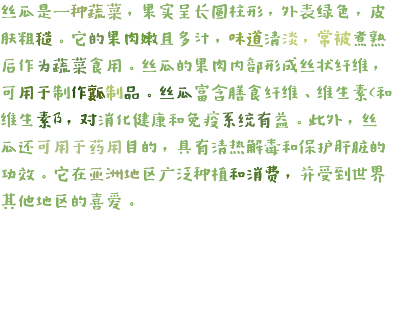 丝瓜是一种蔬菜，果实呈长圆柱形，外表绿色，皮肤粗糙。它的果肉嫩且多汁，味道清淡，常被煮熟后作为蔬菜食用。丝瓜的果肉内部形成丝状纤维，可用于制作瓤制品。丝瓜富含膳食纤维、维生素C和维生素B，对消化健康和免疫系统有益。此外，丝瓜还可用于药用目的，具有清热解毒和保护肝脏的功效。它在亚洲地区广泛种植和消费，并受到世界其他地区的喜爱。