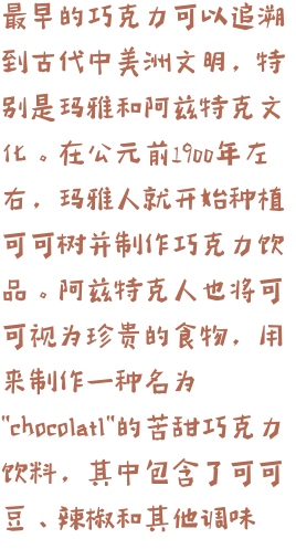 最早的巧克力可以追溯到古代中美洲文明，特别是玛雅和阿兹特克文化。在公元前1900年左右，玛雅人就开始种植可可树并制作巧克力饮品。阿兹特克人也将可可视为珍贵的食物，用来制作一种名为"chocolatl"的苦甜巧克力饮料，其中包含了可可豆、辣椒和其他调味