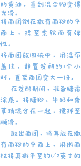 的黄油，直到混合物变得光滑。 将面团倒在撒有面粉的平面上，揉至柔软而有弹性。 将面团放回碗中，用湿布盖住，静置发酵约1个小时，直至面团变大一倍。    在发酵期间，准备糖霜涂层。将糖粉、牛奶和香草精混合在一起，搅拌至顺滑。   取出面团，将其放在撒有面粉的平面上，用擀面杖将其擀平至约1/2英寸的