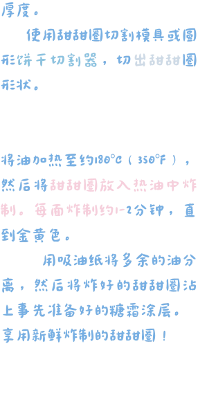 厚度。     使用甜甜圈切割模具或圆形饼干切割器，切出甜甜圈形状。   将油加热至约180°C（350°F），然后将甜甜圈放入热油中炸制。每面炸制约1-2分钟，直到金黄色。     用吸油纸将多余的油分离，然后将炸好的甜甜圈沾上事先准备好的糖霜涂层。 享用新鲜炸制的甜甜圈！