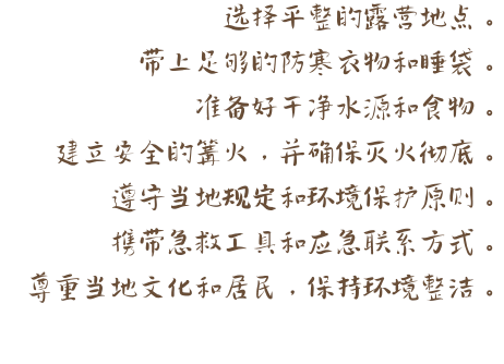 选择平整的露营地点。 带上足够的防寒衣物和睡袋。 准备好干净水源和食物。 建立安全的篝火，并确保灭火彻底。 遵守当地规定和环境保护原则。 携带急救工具和应急联系方式。 尊重当地文化和居民，保持环境整洁。