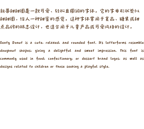 新蒂甜甜圈是一款可爱、轻松且圆润的字体。它的字母形状类似甜甜圈，给人一种甜蜜的感觉。这种字体常用于食品、糖果或甜点品牌的标志设计，也适合用于儿童产品或可爱风格的设计。  Senty Donut is a cute, relaxed, and rounded font. Its letterforms resemble doughnut shapes, giving a delightful and sweet impression. This font is commonly used in food, confectionery, or dessert brand logos, as well as designs related to children or those seeking a playful style.