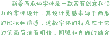 新蒂西瓜体字体是一款富有创意和活力的字体设计，其设计灵感来源于西瓜的形状和质感。这款字体的特点在于它的笔画简洁而明快，圆弧和直线的结合