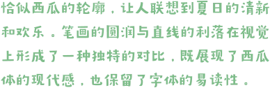 恰似西瓜的轮廓，让人联想到夏日的清新和欢乐。笔画的圆润与直线的利落在视觉上形成了一种独特的对比，既展现了西瓜体的现代感，也保留了字体的易读性。